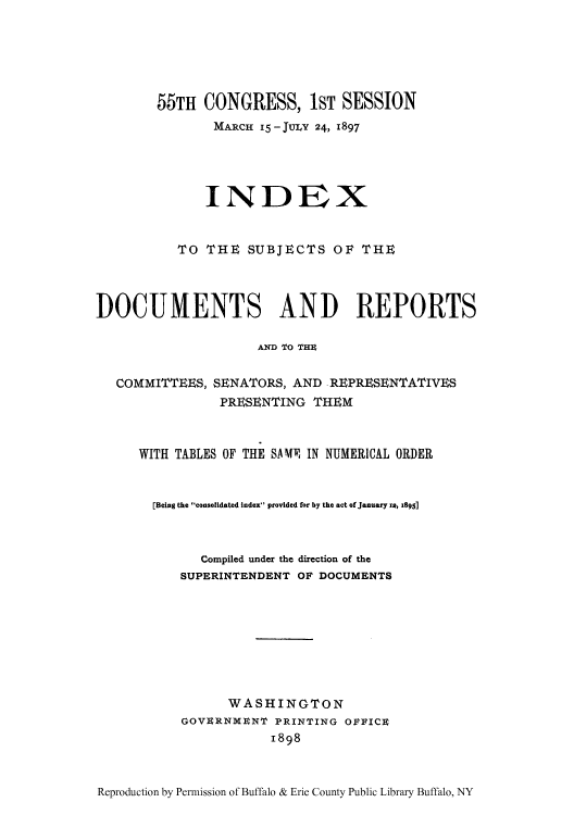handle is hein.usccsset/usconset51323 and id is 1 raw text is: 






        55TH CONGRESS, 1ST SESSION
               MARCH 15 -JULY 24, 1897





               INDEX


           TO THE SUBJECTS OF THE




DOCUMENTS AND REPORTS

                     AND TO THZ


   COMMITTEES, SENATORS, AND REPRESENTATIVES
                PRESENTING THEM



      WITH TABLES OF THE SAMP IN NUMERICAL ORDER


      [Being the consolidated index provided for by the act of January Ia, 1895]



              Compiled under the direction of the
           SUPERINTENDENT OF DOCUMENTS








                 WASHINGTON
           GOVURNMNNT PRINTING OFFICE
                       1898


Reproduction by Permission of Buffalo & Erie County Public Library Buffalo, NY


