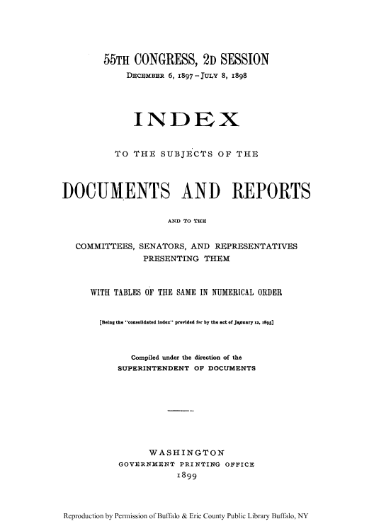 handle is hein.usccsset/usconset51324 and id is 1 raw text is: 





        55TH CONGRESS, 2D SESSION
             DuCuMxBR 6, 1897 - Juix 8, 1898





             INDEX


          TO THE SUBJECTS OF THE




DOCUMENTS AND REPORTS


                     AND TO THI


   COMMITTEES, SENATORS, AND REPRESENTATIVES
                PRESENTING THEM



      WITH TABLES OF THE SAME IN NUMERICAL ORDER


      [Being the consolidated Index provided for by the act of January 13, z895]



              Compiled under the direction of the
           SUPERINTENDENT OF DOCUMENTS









                 WASHINGTON
           GOVERNMeNT PRINTING OFIICR
                       1899


Reproduction by Permission of Buffalo & Erie County Public Library Buffalo, NY


