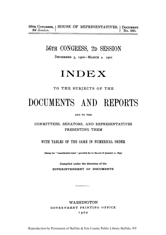 handle is hein.usccsset/usconset51327 and id is 1 raw text is: 





  CONGRESS,       OF REPRESENTATIVES. DocumENT
2d  m.                                   No. 560.


56TH CONGRESS, 2D SESSION

    DECEMBER 3, 1900-MARCH 4 1901




       INDEX


           TO THE SUBJECTS OF THE



DOCUMENTS AND REPORTS

                     AND TO THEK

   COMMITTEES, SENATORS, AND REPRESENTATIVES
                PRESENTING THEM


      WITH TABLES OF THE SAME IN NUMERICAL ORDER


      [Being the consolidated index provided for by the act of January iz, z895]


              Compiled under the direction of the
           SUPERINTENDENT OF DOCUMENTS


        WASHINGTON
GOVERNIMENT PRINTING OFFICE
             1902


Reproduction by Permission of Buffalo & Erie County Public Library Buffalo, NY


