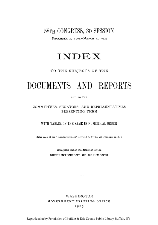 handle is hein.usccsset/usconset51331 and id is 1 raw text is: 







        58TH CONGRESS, 3D SESSION
            DiCEIWBER 5, 1904-MARCH 4, 1905




               INDEX


           TO THE SUBJECTS OF THE




DOCUMENTS AND REPORTS

                     AND TO THU


   COMMITTEES, SENATORS, AND REPRESENTATIVES
                PRESENTING THEM


       WITH TABLES OF THE SAME IN NUMERICAL ORDER


     Being no-i1 of the consolidated index provided for by the act ofJanuary 1z, 1895


              Compiled under the direction of the
           SUPERINTENDENT OF DOCUMENTS










                  WASHINGTON
          GOVERNMENT PRINTING OFFICE
                       1905


Reproduction by Permission of Buffalo & Erie County Public Library Buffalo, NY


