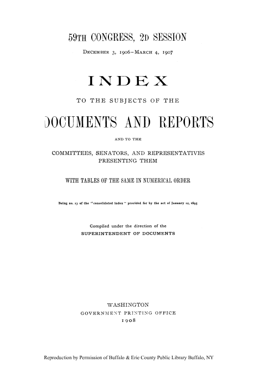 handle is hein.usccsset/usconset51333 and id is 1 raw text is: 





       59TH CONGRESS, 2D SESSION

           DECEMBER 3, I906-MARCH 4, 1907





           INDEX


         TO THE SUBJECTS OF THE



)OCUMENTS AND REPORTS

                    AND TO THE

  COMMITTEES, SENATORS, AND REPRESENTATIVES
               PRESENTING THEM


      WITH TABLES OF THE SAME IN NUMERICAL ORDER



    Being no. x3 of the consolidated index - provided for by the act of January iz, 1895



             Compiled under the direction of the
          SUPERINTENDENT OF DOCUMENTS












                  WASHINGTON
          GOVERN-MENT PRINTING OFFICE
                      19o8


Reproduction by Permission of Buffalo & Erie County Public Library Buffalo, NY


