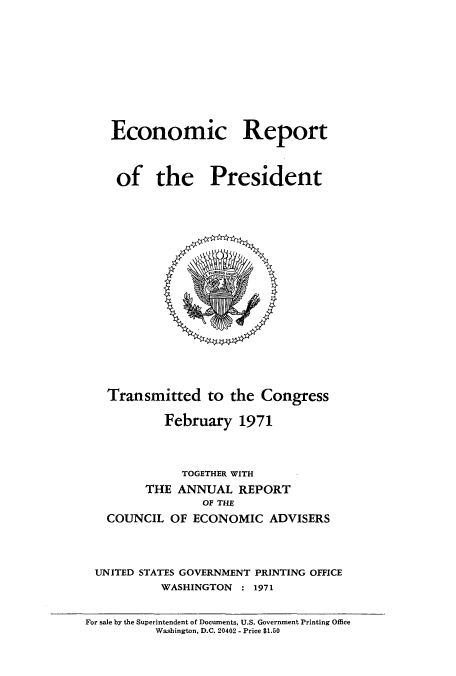 handle is hein.usccsset/usconset51335 and id is 1 raw text is: 










Economic Report



of the President


  Transmitted to the Congress

          February 1971



            TOGETHER WITH
       THE ANNUAL REPORT
               OF THE
  COUNCIL OF ECONOMIC ADVISERS



UNITED STATES GOVERNMENT PRINTING OFFICE
         WASHINGTON : 1971


For sale by the Superintendent of Documents, U.S. Government Printing Office
          Washington, D.C. 20402 - Price $1.50


