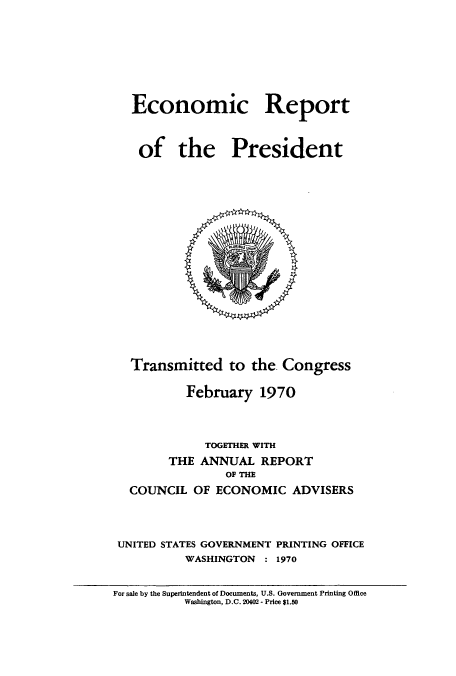 handle is hein.usccsset/usconset51339 and id is 1 raw text is: 








Economic Report



of the President


   Transmitted to the. Congress

           February 1970



             TOGETHER WITH
        THE ANNUAL REPORT
                OF THE
  COUNCIL OF ECONOMIC ADVISERS



  UNITED STATES GOVERNMENT PRINTING OFFICE
          WASHINGTON  : 1970


For sale by the Superintendent of Documents, U.S. Government Printing Office
          Washington, D.C. 20402 - Price $1.50


