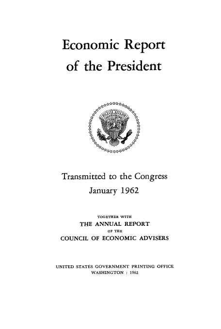 handle is hein.usccsset/usconset51344 and id is 1 raw text is: 






Economic Report


of the President


Transmitted to the Congress

       January 1962



         TOGETHER WITH
     THE ANNUAL REPORT
            OF THE
COUNCIL OF ECONOMIC ADVISERS


UNITED STATES GOVERNMENT PRINTING OFFICE
         WASHINGTON : 1962


