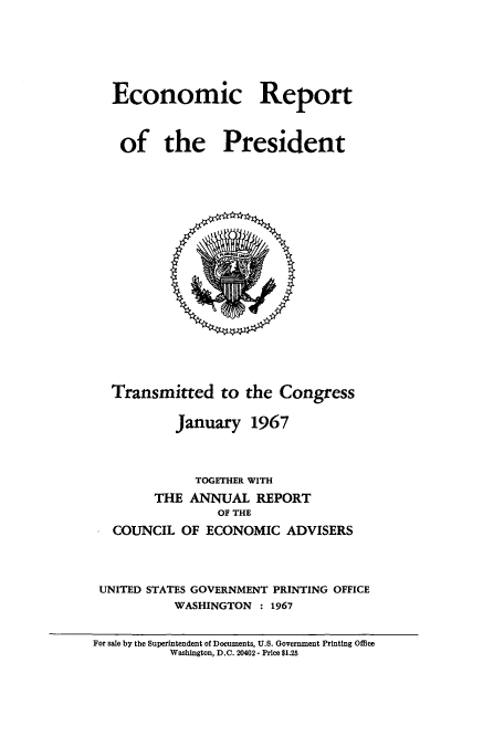 handle is hein.usccsset/usconset51349 and id is 1 raw text is: 






Economic Report



of the President


  Transmitted to the Congress

          January 1967



             TOGETHER WITH
       THE ANNUAL REPORT
                OF THE
  COUNCIL OF ECONOMIC ADVISERS



UNITED STATES GOVERNMENT PRINTING OFFICE
          WASHINGTON : 1967


For sale by the Superintendent of Documents, U.S. Government Printing Office
          Washington, D.C. 20402- Price $1.25


