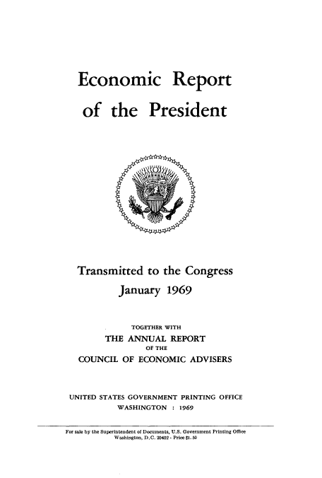 handle is hein.usccsset/usconset51350 and id is 1 raw text is: 








Economic Report



of the President


  Transmitted to the Congress

           January 1969



              TOGETHER WITH
        THE ANNUAL REPORT
                 OF THE
   COUNCIL OF ECONOMIC ADVISERS



 UNITED STATES GOVERNMENT PRINTING OFFICE
           WASHINGTON : 1969


For sale by the Superintendent of Documents, U.S. Government Printing Office
          Washington, D.C. 20402 - Price $1.50



