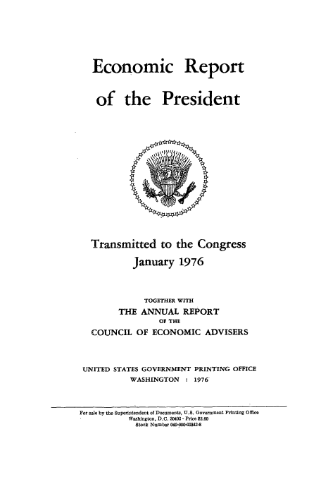 handle is hein.usccsset/usconset51352 and id is 1 raw text is: 








Economic Report




of the President


  Transmitted to the Congress

           January 1976




             TOGETHER WITH

        THE ANNUAL REPORT
                OF THE

  COUNCIL OF ECONOMIC ADVISERS




UNITED STATES GOVERNMENT PRINTING OFFICE
          WASHINGTON : 1976


For sale by the Superintendent of Documents, U.S. Government Printing Office
           Washington, D.C. 20402 - Price $2.60
           Stock Number 040-000-00342-8


