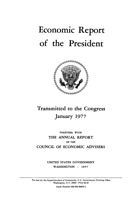 handle is hein.usccsset/usconset51353 and id is 1 raw text is: 








Economic Report



of the President


Transmitted to the Congress

         January 1977




           TOGETHER WITH
      THE ANNUAL REPORT
              OF THE
COUNCIL OF ECONOMIC ADVISERS




     UNITED STATES GOVERNMENT
        WASHINGTON : 1977


For sale by the Superintendent of Documents, U.S. Government Printing Office
          Washington, D.C. 20402 - Price $2.90
            Stock Number 040-000-0376-2


