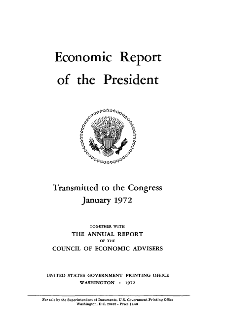 handle is hein.usccsset/usconset51361 and id is 1 raw text is: 









Economic Report



of the President


   Transmitted to the Congress

           January 1972



              TOGETHER WITH
        THE ANNUAL REPORT
                 OF THE
   COUNCIL OF ECONOMIC ADVISERS




 UNITED STATES GOVERNMENT PRINTING OFFICE
           WASHINGTON : 1972


For sale by the Superintendent of Documents, U.S. Government Printing Office
          Washington. D.C. 20402 - Price $1.50



