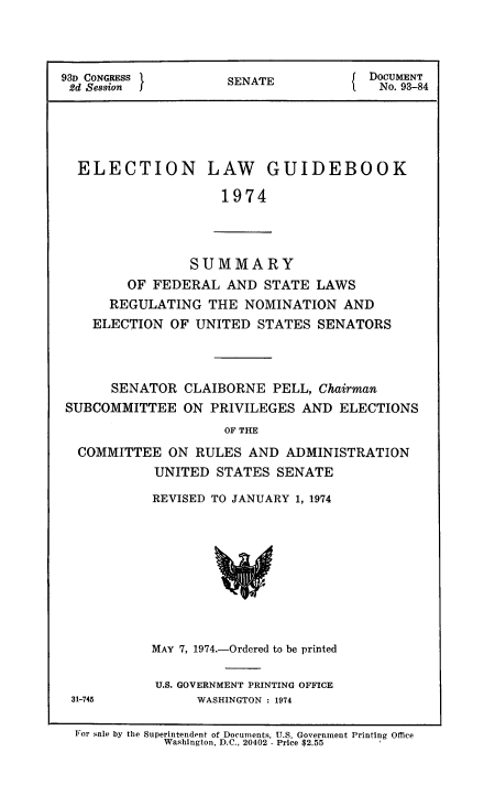 handle is hein.usccsset/usconset51362 and id is 1 raw text is: 



93D CONGRESS     SENATE{ DOCUMENT
2d Session I   S ANo. 93-84





  ELECTION LAW GUIDEBOOK

                    1974


            SUMMARY
    OF FEDERAL AND STATE LAWS
  REGULATING THE NOMINATION AND
ELECTION OF UNITED STATES SENATORS


      SENATOR CLAIBORNE PELL, Chairman
SUBCOMMITTEE ON PRIVILEGES AND ELECTIONS
                    OF THE
  COMMITTEE ON RULES AND ADMINISTRATION
           UNITED STATES SENATE


REVISED TO JANUARY 1, 1974


MAY 7, 1974.-Ordered to be printed

U.S. GOVERNMENT PRINTING OFFICE
      WASHINGTON : 1974


31-745


For sale by the Superintendent of Documents, U.S. Government Printing Office
           Washington, D.C., 20402 - Price $2.55


