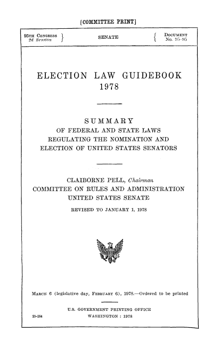 handle is hein.usccsset/usconset51363 and id is 1 raw text is: 

             [COMMITTEE PRINT]

95TH CONGRESS    SNATEENT
2d S~sSioNT                     No. 95-95




   ELECTION     LAW   GUIDEBOOK
                 1978




              SUMMARY
       OF FEDERAL AND STATE LAWS
     REGULATING THE NOMINATION AND
     ELECTION OF UNITED STATES SENATORS




          CLAIBORNE PELL, Cairmoa
  COMMITTEE ON RULES AND ADMINISTRATION
          UNITED STATES SENATE
          REVISED TO JANUARY 1, 1978


MARCH 6 (legislative day, FEBRUARY 6), 1978.-Ordered to be printed

        U.S. GOVERNMENT PRINTING OFFICE
20-264       WASHINGTON : 1978


