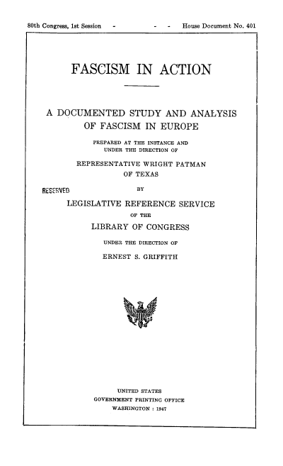 handle is hein.usccsset/usconset51365 and id is 1 raw text is: 


80th Congress, 1st Session     -


-  House Document No. 401


       FASCISM IN ACTION





 A DOCUMENTED STUDY AND ANALYSIS

         OF FASCISM IN EUROPE

           PREPARED AT THE INSTANCE AND
              UNDER THE DIRECTION OF

        REPRESENTATIVE WRIGHT PATMAN
                  OF TEXAS

RESICRVEB            BY

      LEGISLATIVE REFERENCE SERVICE
                    OF THE

           LIBRARY OF CONGRESS

              UNDER THE DIRECTION OF

              ERNEST S. GRIFFITH



















                 UNITED STATES
            GOVERNMENT PRINTING OFFICE
                WASHINGTON : 1947


