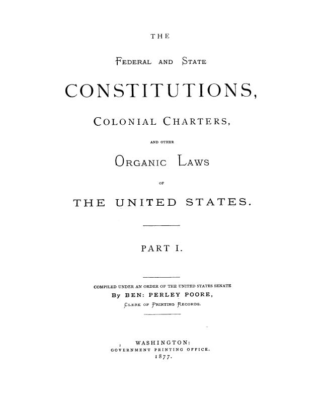 handle is hein.usccsset/usconset51366 and id is 1 raw text is: 


THE


FEDERAL


AND STATE


CONSTITUTIONS,


COLONIAL


CHARTERS,


AND OTHER


ORGANIC


LAWS


THE UNITED


STATES.


        PART I.



COMPILED UNDER AN ORDER OF THE UNITED STATES SENATE
   By BEN: PERLEY POORE,
     F LERK OF fRINTING JOECORDS.



       WASHINGTON:
   GOVERNMENT PRINTING OFFICE.
           1877.


