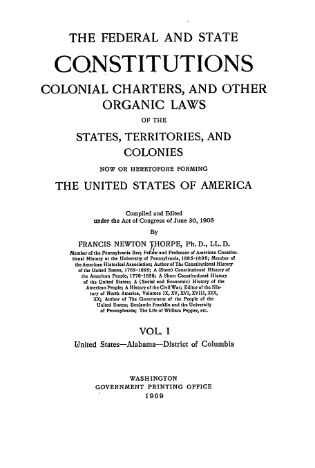 handle is hein.usccsset/usconset51367 and id is 1 raw text is: 




        THE FEDERAL AND STATE



    CONSTITUTIONS


COLONIAL CHARTERS, AND OTHER

                 ORGANIC LAWS

                           OF THE

          STATES, TERRITORIES, AND

                      COLONIES

                NOW OR HERETOFORE FORMING

    THE UNITED STATES OF AMERICA


                       Compiled and Edited
              under the Act of Congress of June 30, 1906
                             By

          FRANCIS NEWTON THORPE, Ph. D., LL. D.
        Member of the Pennsylvania Bar; Fellow and Professor of American Constitu-
        tional History at the University of Pennsylvania, 1885-1898; Member of
        the American Historical Association; Author of The CQnstitutonal History
          of the United States, 1765-1895; A (State) Constitutional History of
          the American People, 1776-1850; A Short Constitutional History
          of the United States; A (Social and Economic) History of the
            American People; A History of the Civil War; Editor of the His-
            tory of North America, Volumes IX, XV, XVI, XVIII, XIX,
              XX; Author of The Government of the People of the
              United States; Benjamin Franklin and the University
                of Pennsylvania; The Life of William Pepper, etc.


                          VOL. I

         United States-Alabama-District of Columbia



                        WASH INGTON
               GOVERNMENT PRINTING OFFICE
                            1909


