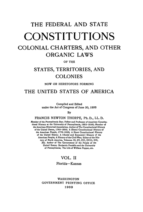 handle is hein.usccsset/usconset51368 and id is 1 raw text is: 






        THE FEDERAL AND STATE



    CONSTITUTIONS


COLONIAL CHARTERS, AND OTHER

                 ORGANIC LAWS

                           OF THE

          STATES, TERRITORIES, AND

                      COLONIES

                NOW OR HERETOFORE FORMING

    THE UNITED STATES OF AMERICA


                       Compiled and Edited
              under the Act of Congress of June 30, 1906
                             By

          FRANCIS NEWTON THORPE, Ph. D., LL. D.
        Member of the Pennsylvania Bar; Fellow and Professor of American Constitu.
        tional History at the University of Pennsylvania, 1885-1898; Member of
        the American Historical Association; Author of The Constitutional History
          of the United States, 1765-1895; A (State) Constitutional History of
          the American People, 1776-1850; A Short Constitutional History
          of the United States; A (Social and Economic) History of the
            American People; A History of the Civil War; Editor of the His-
            tory of North America, Volumes IX, XV, XVI, XVIII, XIX,
              XX; Author of The Government of the People of the
              United States; Benjamin Franklin and the University
                of Pennsylvania; The Life of William Pepper, etc.


                         VOL. II
                       Florida-Kansas




                       WASHINGTON
              GOVERNMENT PRINTING OFFICE
                            1909


