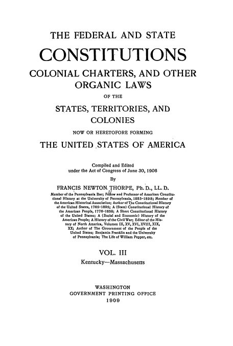 handle is hein.usccsset/usconset51369 and id is 1 raw text is: 





       THE FEDERAL AND STATE



    CONSTITUTIONS


COLONIAL CHARTERS, AND OTHER

                 ORGANIC LAWS

                           OF THE

          STATES, TERRITORIES, AND

                      COLONIES

                NOW OR HERETOFORE FORMING

    THE UNITED .STATES OF AMERICA



                       Compiled and Edited
              under the Act of Congress of June 30, 1906
                             By

          FRANCIS NEWTON. THORPE, Ph. D., LL. D.
        Member of the'Pennsylvania Bar; Fdow and Professor of American Constitu.
        tional History at the University of Pennsylvania, 1885-1898; Member of
        the American Historical Association; Author of The Constitutional History
          of the United States, 1765-1895; A (State) Constitutional History of
          the American People, 1776-1850; A Short Constitutional History
          of the United States; A (Social and Economic) History of the
            American People; A History of the Civil War; Editor of the His-
            tory of North America, Volumes IX, XV, XVI, XVII , XIX,
              XX; Author of The Government of the People of the
              United States; Benjamin Franklin and the University
                of Pennsylvania; The Life of William Pepper, etc.


                         VOL. III
                   Kentucky-Massachusetts




                        WASHINGTON
               GOVERNMENT PRINTING OFFICE
                            1909


