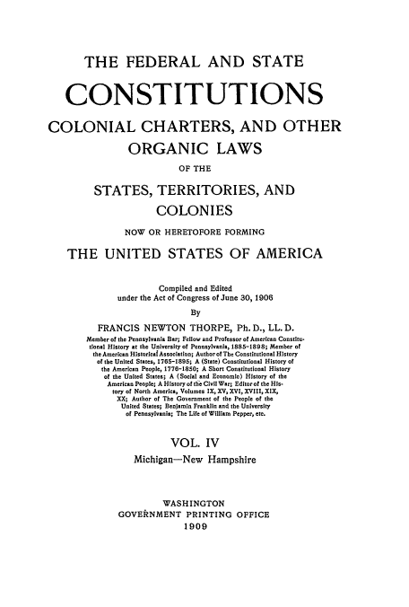 handle is hein.usccsset/usconset51370 and id is 1 raw text is: 





       THE FEDERAL AND STATE



    CONSTITUTIONS


COLONIAL CHARTERS, AND OTHER

                 ORGANIC LAWS

                           OF THE

          STATES, TERRITORIES, AND

                      COLONIES

                NOW OR HERETOFORE FORMING

    THE UNITED STATES OF AMERICA


                       Compiled and Edited
              under the Act of Congress of June 30, 1906
                              By
          FRANCIS NEWTON THORPE, Ph. D., LL. D.
        Member of the Pennsylvania Bar; Fellow and Professor of American Constitu-
        tional History at the University of Pennsylvania, 1885-1898; Member of
        the American Historlcaf Association; Author of The Constitutional History
          of the United States, 1765-1895; A (State) Constitutional History of
          the American People, 1776-1850; A Short Constitutional History
            of the United States; A (Social and Economic) History of the
            American People; A History of the Civil War; Editor of the His-
            tory of North America, Volumes IX, XV, XVI, XVIII, XIX,
              XX; Author of The Government of the People of the
              United States; Benjamin Franklin and the University
                of Pennsylvania; The Life of William Pepper, etc.


                         VOL. IV

                  Michigan--New Hampshire



                        WASHINGTON
               GOVERNMENT PRINTING OFFICE
                            1909


