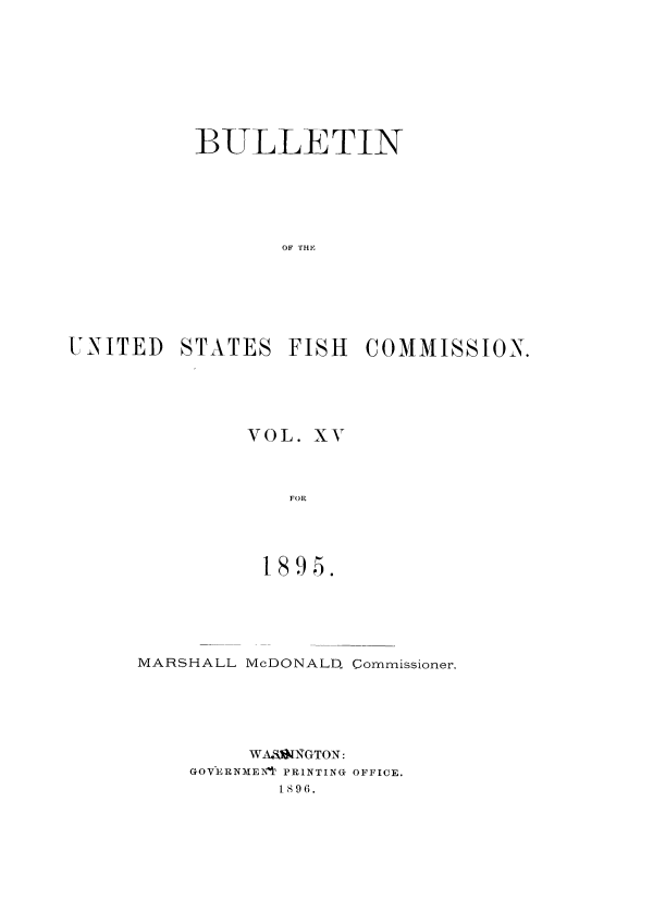 handle is hein.usccsset/usconset51385 and id is 1 raw text is: 









          BULLETIN






                 OF THE






UNITED STATES FISH COMMISSION.


VOL. XV



   FOR




 1895.


MARSHALL McDONALD. Commissioner.





         WASINGTON:
    GOV-ERNM ENI PRINTING OFFICE.
           1 8 9 6.


