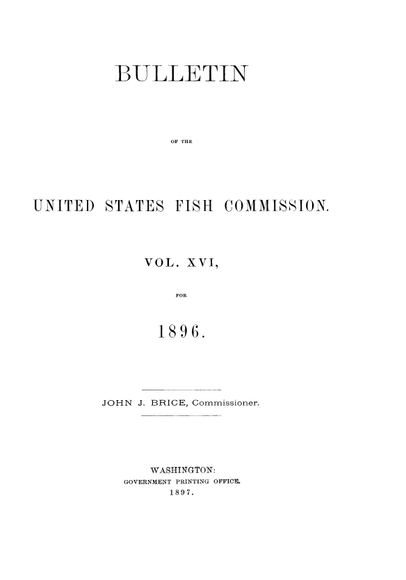 handle is hein.usccsset/usconset51386 and id is 1 raw text is: 







           BULLETIN






                  OF THE






UNITED STATES FISH COMMISSION.


VOL. XVI,


    FOR



  1896.


JOHN J. BRICE, Commissioner.






      WASHINGTON:
   GOVERNMENT PRINTING OFFICE.
         1897.


