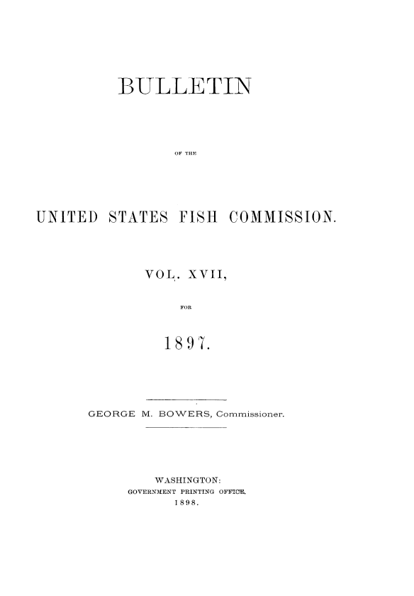 handle is hein.usccsset/usconset51387 and id is 1 raw text is: 








           1BULLETIN






                  OF TIIE







UNITED STATES FISH COMMISSION.


VOL. XVII,


     FOR



   1897.


GEORGE M. BOWERS, Commissioner.






         WASHINGTON:
     GOVERNMENT PRINTING OFFICE.
           1898.


