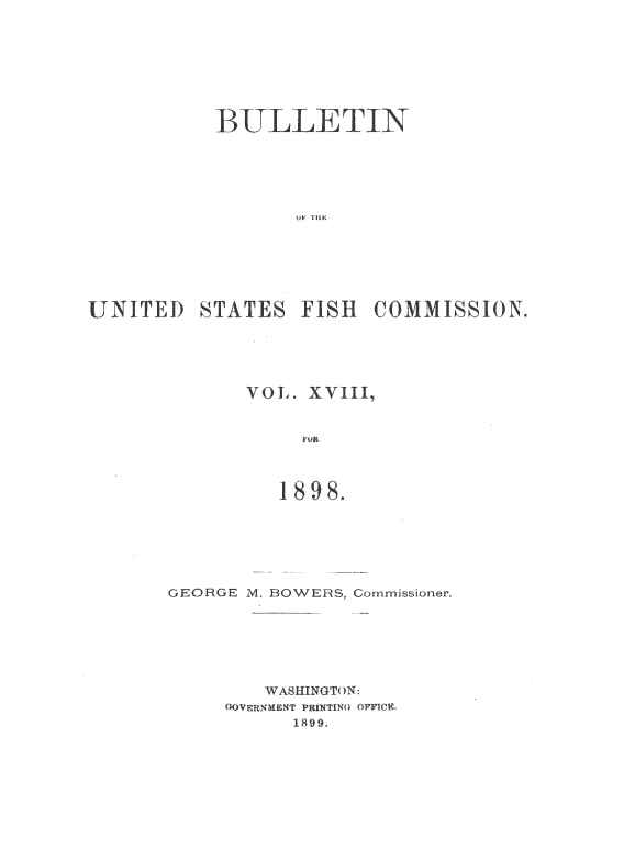 handle is hein.usccsset/usconset51388 and id is 1 raw text is: 








           BULLETIN














UNITED STATES FISH COMMISSION.


VOL. XVIII,


     FOR



   1898.


GEORGE M. BOWERS, Commissioner,







        WASHINGTON:
     (KOVERNMENT PRINTINQ OFFICE.
           1899.


