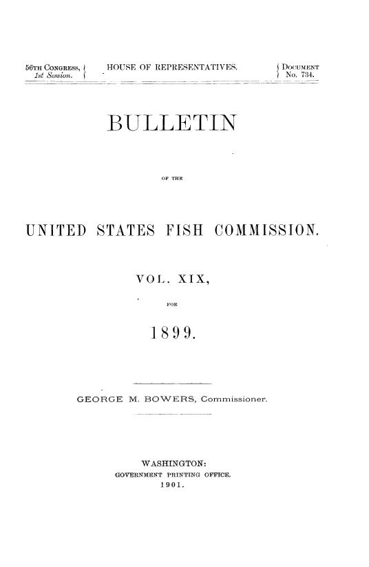 handle is hein.usccsset/usconset51389 and id is 1 raw text is: 






56TH CONGRESS,
Ist essin.f


HOUSE OF REPRESENTATIVES.


DocuiENT
No. 734.


            BULLETIN





                    OF THE





UNITED STATES FISH COMMISSION,


VOL. XIX,

     FOR



  1899.


GEORGE M. BOWERS, Commissioner.






          WASHINGTON:
      GOVERNMENT PRINTING OFFICE.
            1901.


