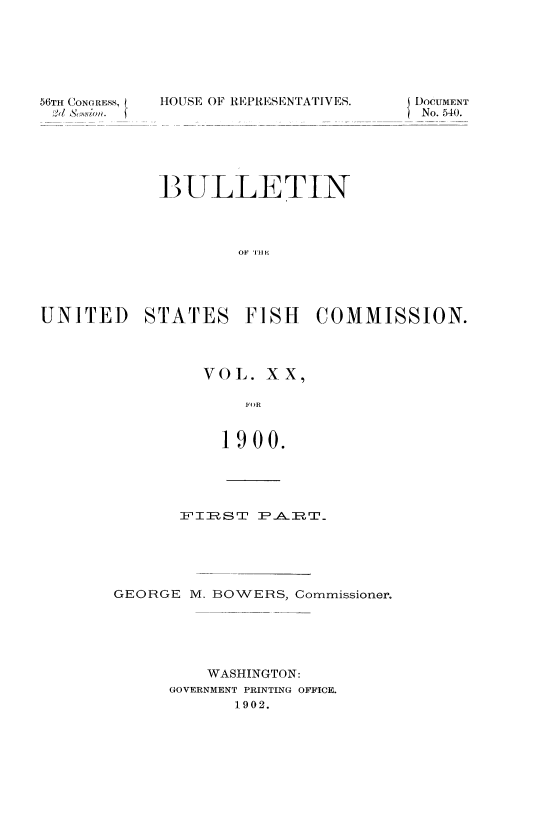 handle is hein.usccsset/usconset51390 and id is 1 raw text is: 






56TH CONG RESS,


HOUSE OF REPRESENTATIVES.


            BULLETIN




                    OF THE




UNITED STATES FISH COMMISSION.


VOL. XX

    FOR

  1900.


       FITRSTP  -A-ERT_'.





GEORGE M. BOWERS, Commissioner.





         WASHINGTON:
      GOVERNMENT PRINTING OFFICE.
            1902.


DOCUMENT
No. 540.


