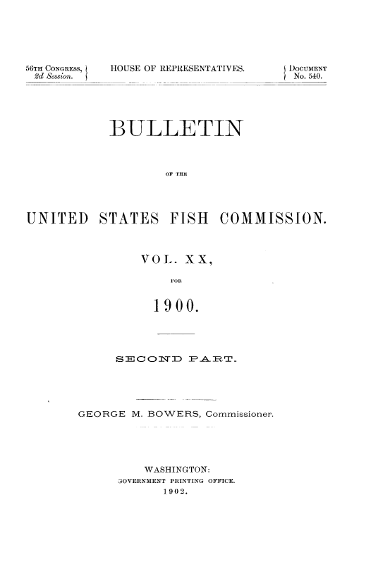 handle is hein.usccsset/usconset51391 and id is 1 raw text is: 






56TII CONGRESS,
2d Session.


HOUSE OF REPRESENTATIVES.


            BULLETIN



                    OF THE




UNITED STATES FISH COMMISSION.


VOL. XX,

    FOR


  1900.


     S2=0   1CN]D P-AIT





GEORGE M. BOWERS, Commissioner.





          WASHINGTON:
      GOVERNMENT PRINTING OFFICE.
            1902.


DOCUMENT
No. 540.


