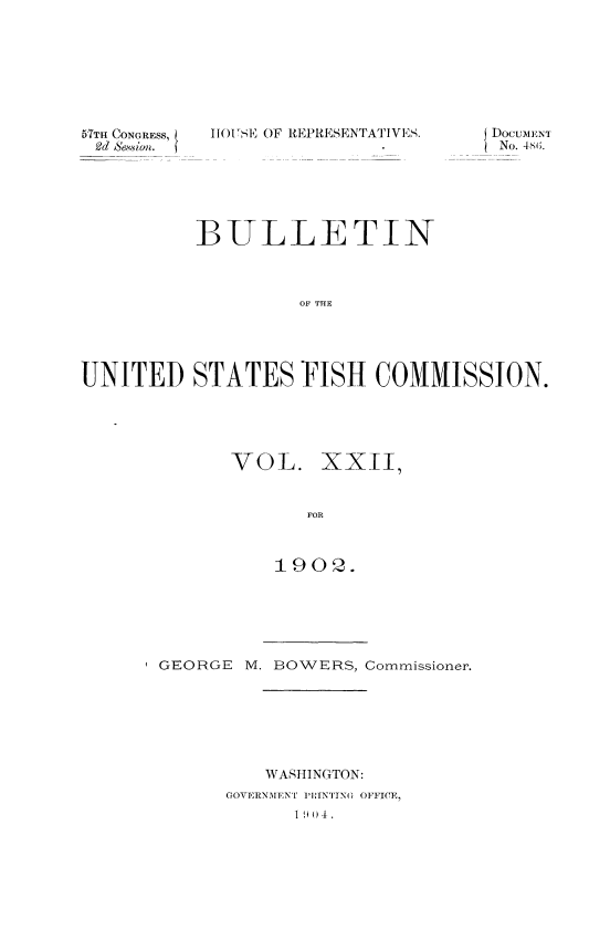 handle is hein.usccsset/usconset51393 and id is 1 raw text is: 








51TH CONGRESS,
Od Se,%vi on.


1101 S, OF REPRESENTA1 IVS.


          BULLETIN



                   OF THE





UNITED STATES FISH COMMISSION.


VOL. XXII


       FOR



    1902.


GEORGE      M. BOWERS, Commissioner.







         WASHINGTON:
      GOVERNMENT ]'RINTYN( OFFICE,
            1 9 ) 4.


DocuMENT
No. 4s(;.


