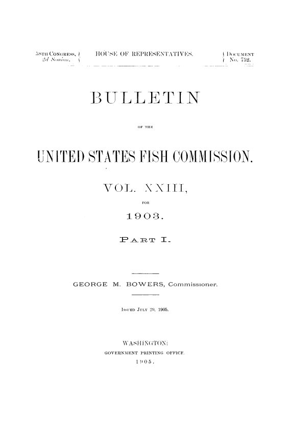 handle is hein.usccsset/usconset51394 and id is 1 raw text is: 







hOUSE OF REPRESENTATIVES.


           P) VLLE TIN



                     OF TH F




UNITED STATES FISH COMMISSION.


VOL.


x x I[


FOR


           1903.










GEORGE M. BOWERS, Commissioner.



          ISSUED JULY 29, 1905.




          \\AS HIN( ]()N:
      GOVERNMENT PRINTING OFFICE
             1905.


I I (). U7IENT
No). 752.


-,S'ii (CON(GRESS,


