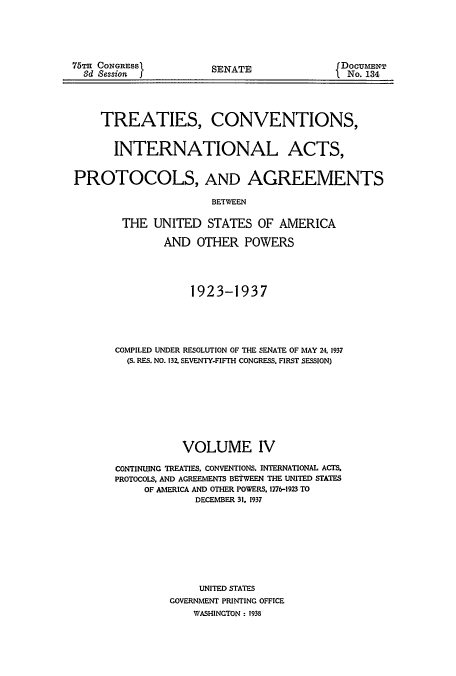 handle is hein.usccsset/usconset51403 and id is 1 raw text is: 




75TH CONGRESS
  Sd Session I


SENATE


DOCUMENT
  No. 134


TREATIES, CONVENTIONS,


INTERNATIONAL


ACTS,


PROTOCOLS, AND AGREEMENTS

                      BETWEEN

        THE UNITED STATES OF AMERICA

               AND OTHER POWERS




                   1923-1937





       COMPILED UNDER RESOLUTION OF THE SENATE OF MAY 24. 1937
         (S. RES. NO. 132. SEVENTY-FIFTH CONGRESS. FIRST SESSION)








                  VOLUME IV

       CONTINUJNG TREATIES. CONVENTIONS. INTERNATIONAL ACTS.
       PROTOCOLS, AND AGREEMENTS BETWEEN THE UNITED STATES
           OF AMERICA AND OTHER POWERS. 1776-1923 TO
                    DECEMBER 31. 1937








                    UNITED STATES
               GOVERNMENT PRINTING OFFICE
                   WASHINGTON : 1938



