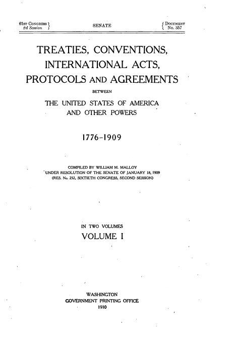 handle is hein.usccsset/usconset51404 and id is 1 raw text is: 


61ST CONGRESS I
2d Session  f


SENATE


DOCUMENT
  No. 357


   TREATIES, CONVENTIONS,


     INTERNATIONAL ACTS,


PROTOCOLS AND AGREEMENTS

                  BETWEEN

     THE UNITED STATES OF AMERICA

           AND OTHER POWERS




               1776-1909




           COMPILED BY WILLIAM M. MALLOY
     UNDER RESOLUTION OF THE SENATE OF JANUARY 18, 1909
       (RES. No. 252, SIXTIETH CONGRESS, SECOND SESSION)








               IN TWO VOLUMES

               VOLUME I










               WASHINGTON
           GOVERNMENT PRINTING OFFICE


