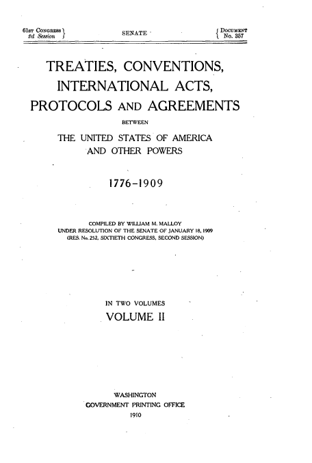 handle is hein.usccsset/usconset51405 and id is 1 raw text is: 


61ST CONGRESS
2d Session j


SENATE*


{DocuMENT
  No. 357


   TREATIES, CONVENTIONS,


     INTERNATIONAL ACTS,


PROTOCOLS AND AGREEMENTS

                  BETWEEN

     THE UNITED STATES OF AMERICA

           AND OTHER POWERS




                1776-1909





            COMPILED BY WILLIAM M. MALLOY
     UNDER RESOLUTION OF THE SENATE OF JANUARY 18, 1909
       (RES. No. 252, SIXTIETH CONGRESS, SECOND SESSION)









               IN TWO VOLUMES

               VOLUME II










                 WASHINGTON
           GOVERNMENT PRINTING OFFICE


