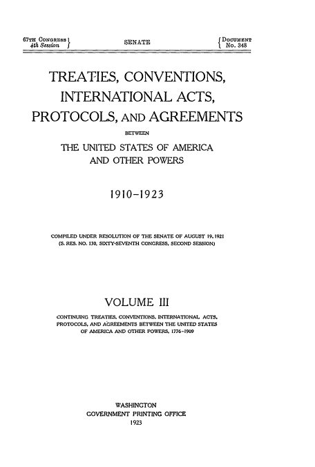 handle is hein.usccsset/usconset51406 and id is 1 raw text is: 



67TH CONGRESS L
  4th Session  f


SENATE


{ DOCUMIENT
  No. 348


    TREATIES, CONVENTIONS,


      INTERNATIONAL ACTS,


PROTOCOLS, AND AGREEMENTS

                     BETWEEN

      THE UNITED STATES OF AMERICA

             AND OTHER POWERS




                  1910-1923




    COMPILED UNDER RESOLUTION OF THE SENATE OF AUGUST 19.1921
      (S. RES. NO. 130. SIXTY-SEVENTH CONGRESS. SECOND SESSION)








                VOLUME III
      CONTINUING TREATIES. CONVENTIONS. INTERNATIONAL ACTS.
      PROTOCOLS. AND AGREEMENTS BETWEEN THE UNITED STATES
           OF AMERICA AND OTHER POWERS. 1776-1909









                   WASHINGTON
            GOVERNMENT PRINTING OFFICE
                      1923


