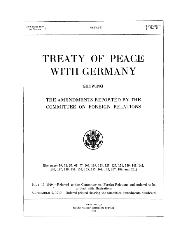handle is hein.usccsset/usconset51407 and id is 1 raw text is: 





B ( rH (UONoRn               SENATE                    { DocuMr- E
i.St Nession                     T                       No. 85








        TREATY OF PEACE


           WITH GERMANY


                          SHOWING



         THE AMENDMENTS REPORTED BY THE


COMMITTEE


ON FOREIGN RELATIONS


     [See page- 19, 31, 57, 61, 77, 103, 119, 123, 125, 129, 131, 139, 141, 143,
         145, 147, 149, 151, 153, 155, 157, 161, 163, 187, 189, and 2611



JULY 10, 1919.-Referred to the Committee on Foreign Relations and ordered to be
                    printed, with illustrations
SEPTEMBER 5, 1919.-Ordered printed showing the committee amendments numbered


      WASHINGTON
GOVERNMENT PRINTING OFFICE


