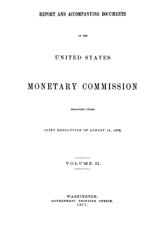 handle is hein.usccsset/usconset51415 and id is 1 raw text is: 


REPORT AND ACCOMPANYING DOCUMENTS




             OF THE





     UNITED    STATES


MONETARY COMMISSION




              ORGANIZED UNDER




     JOINT RESOLUTION OF AUGUST 15, 1876.








             VOLUME II.








             WASHINGTON:
        GOVERNiENT PRINTING OFFICE.
                1877.


