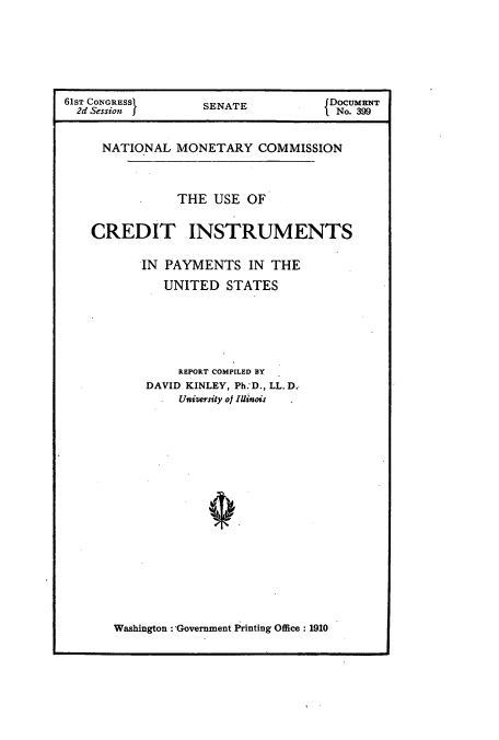 handle is hein.usccsset/usconset51418 and id is 1 raw text is: 





61ST CONGRESS       SENATE           DocuMENT
  2d Session I                       I No. 399


     NATIONAL MONETARY COMMISSION



                THE USE OF

    CREDIT INSTRUMENTS

           IN PAYMENTS IN THE
              UNITED STATES





                REPORT COMPILED BY
           DAVID KINLEY, Ph.'D., LL. D.,
                University of Illinois


Washington Government Printing Office : 1910


