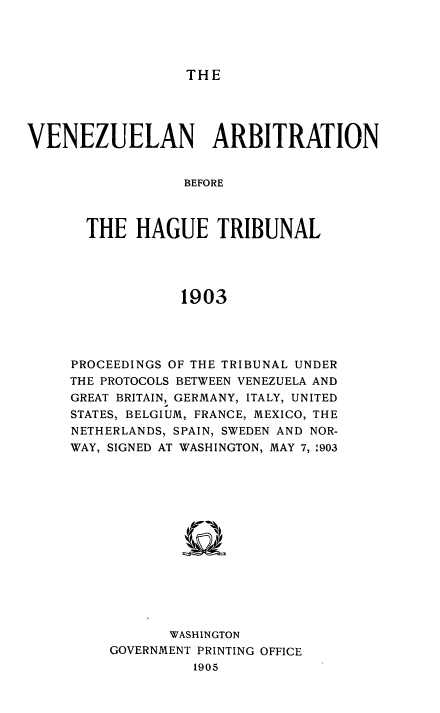handle is hein.usccsset/usconset51419 and id is 1 raw text is: 




THE


VENEZUELAN ARBITRATION


                  BEFORE



       THE HAGUE TRIBUNAL




                 1903


PROCEEDINGS OF THE TRIBUNAL UNDER
THE PROTOCOLS BETWEEN VENEZUELA AND
GREAT BRITAIN, GERMANY, ITALY, UNITED
STATES, BELGIUM, FRANCE, MEXICO, THE
NETHERLANDS, SPAIN, SWEDEN AND NOR-
WAY, SIGNED AT WASHINGTON, MAY 7, 1903















           WASHINGTON
    GOVERNMENT PRINTING OFFICE
              1905


