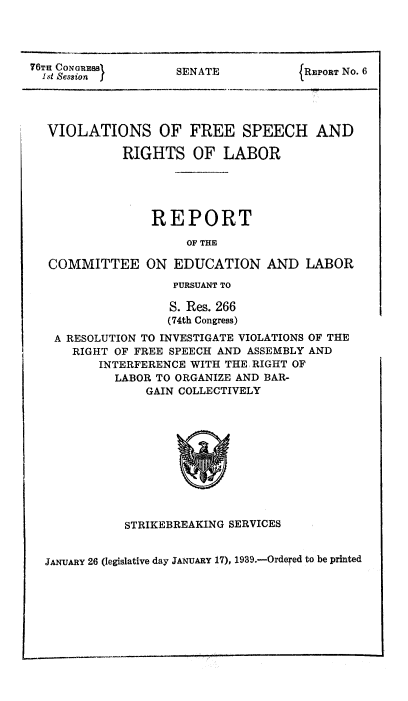 handle is hein.usccsset/usconset51422 and id is 1 raw text is: 




76TH CONGRESS1      SENATE            REPORT No. 6
  1.t Session  j




  VIOLATIONS OF FREE SPEECH AND

             RIGHTS OF LABOR





                 REPORT

                      OF THE

   COMMITTEE ON EDUCATION AND LABOR
                    PURSUANT TO

                    S. Res. 266
                    (74th Congress)
   A RESOLUTION TO INVESTIGATE VIOLATIONS OF THE
      RIGHT OF FREE SPEECH AND ASSEMBLY AND
         INTERFERENCE WITH THE RIGHT OF
            LABOR TO ORGANIZE AND BAR-
                GAIN COLLECTIVELY


STRIKEBREAKING SERVICES


JANUARY 26 (legislative day JANUARY 17), 1939.-Ordered to be printed


