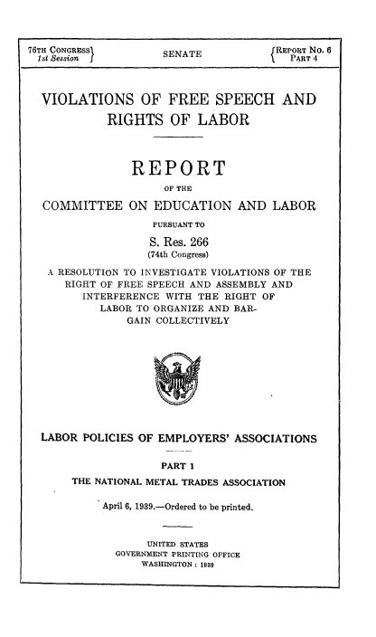 handle is hein.usccsset/usconset51423 and id is 1 raw text is: 



76TH CONGRESS           A              REPORT No. 6
  1st Session I      SENATE              PART 4



  VIOLATIONS OF FREE SPEECH AND

            RIGHTS OF LABOR




                REPORT
                     OF THE

  COMMITTEE ON EDUCATION AND LABOR

                    PURSUANT TO

                    S. Res. 266
                    (74th Congress)
   A RESOLUTION TO INVESTIGATE VIOLATIONS OF THE
      RIGHT OF FREE SPEECH AND ASSEMBLY AND
         INTERFERENCE WITH THE RIGHT OF
           LABOR TO ORGANIZE AND BAR-
                GAIN COLLECTIVELY


LABOR POLICIES OF EMPLOYERS' ASSOCIATIONS

                   PART I
     THE NATIONAL METAL TRADES ASSOCIATION


April 6, 1939.-Ordered to be printed.


       UNITED STATES
  GOVERNMENT PRINTING OFFICE
      WASHINGTON: 1939


