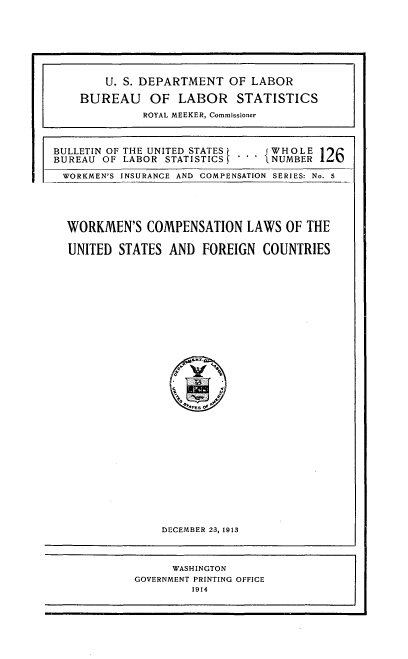 handle is hein.usccsset/usconset51428 and id is 1 raw text is: 















BULLETIN OF THE UNITED STATES t  WHOLE
BUREAU OF LABOR STATISTICS     NUMBER

WORKMEN'S INSURANCE AND COMPENSATION SERIES: No. 5





  WORKMEN'S COMPENSATION LAWS OF THE

  UNITED STATES AND FOREIGN COUNTRIES


DECEMBER 23, 1913


      WASHINGTON
GOVERNMENT PRINTING OFFICE
         1914


    U. S. DEPARTMENT OF LABOR

BUREAU OF LABOR STATISTICS
          ROYAL MEEKER, Commissioner


