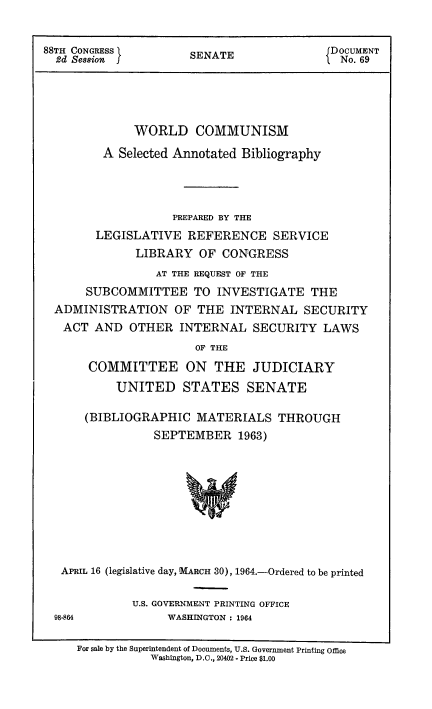 handle is hein.usccsset/usconset51429 and id is 1 raw text is: 


88TH CONGRESS I      SENATE              DOCUMENT
  2d Session  f   ENo. 69





             WORLD COMMUNISM
         A Selected Annotated Bibliography




                  PREPARED BY THE
       LEGISLATIVE REFERENCE SERVICE
             LIBRARY OF CONGRESS
                AT THE REQUEST OF THE
      SUBCOMMITTEE TO INVESTIGATE THE
  ADMINISTRATION OF THE INTERNAL SECURITY
  ACT AND OTHER INTERNAL SECURITY LAWS
                      OF THE
      COMMITTEE ON THE JUDICIARY
          UNITED STATES SENATE

      (BIBLIOGRAPHIC MATERIALS THROUGH
                SEPTEMBER 1963)


APRIL 16 (legislative day, MARCH 30), 1964.-Ordered to be printed

           U.S. GOVERNMENT PRINTING OFFICE
98-864          WASHINGTON : 1964

   For sale by the Superintendent of Documents, U.S. Government Printing Office
              Washington, D.C., 20402 - Price $1.00


