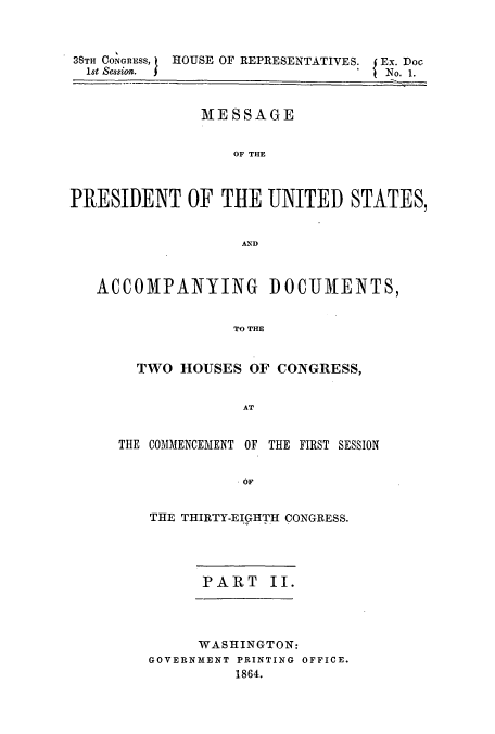 handle is hein.usccsset/usconset51433 and id is 1 raw text is: 



38TH CONGRESS,
1st Sessis.


HOUSE OF REPRESENTATIVES. I Ex. Doc
                      t No. 1.


               MESSAGE


                  OF THE



PRESIDENT OF THE UNITED STATES,


                   AND



   ACCOMPANYING DOCUMENTS,


                  TO THE


       TWO HOUSES OF CONGRESS,


                   AT


     THE COMMENCEMENT OF THE FIRST SESSION


                   OF

         THE THIRTY-EIGHTH CONGRESS.


PART II.


      WASHINGTON:
GOVERNMENT PRINTING OFFICE.
          1864.



