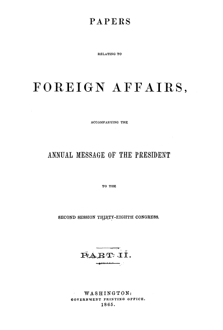 handle is hein.usccsset/usconset51434 and id is 1 raw text is: 



              PAPERS





                RELATING TO






FOREIGN AFFAIRS,


           ACCOMPANYING THE






ANNUAL MESSAGE OF THE PRESIDENT





              TO THE





   SECOND SESSION THIRTY-EIGHTH CONGRESS.


  1P#A£RT ' .I1±.







  WASHINGTON:
GOVERNMENT PRINTING OFFICE.
        1865.



