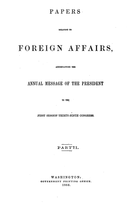 handle is hein.usccsset/usconset51437 and id is 1 raw text is: 


            PAPERS




                RELATUIG TO





FOREIGN AFFAIRS,


           ACCOMPANYING TM




ANNUAL MESSAGE OF THE PRESIDENT




             TO Tm




    FIRST SESSION THIRTY-NINTH CONGRESS.


       PARTTI.








    WASHINGTON:.
GOVERNMENT PRINTING OFF-ICE.
         1866.


