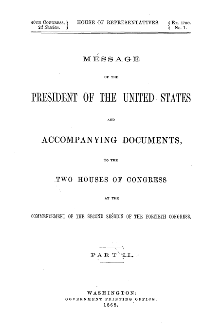 handle is hein.usccsset/usconset51442 and id is 1 raw text is: 


40TH CONGRESS,
  2d Session.


HOUSE OF REPRESENTATIVES.


Ex. voc.
No. 1.


             MESSAGE


                  OF THE



PRESIDENT OF THE       UNITED. STATES


                   AND



   ACCOMPANYING DOCUMENTS,


                  TO THE



      .TWO HOUSES OF CONGRESS


                   AT THE


COMMENCEMENT OF THE SECOND SESSION OF THE FORTIETH CONGRESS.






               PAR T '-L..






               WASHINGTON:
         GOVERNMENT PRINTINgG OFFICE.
                  1868.


