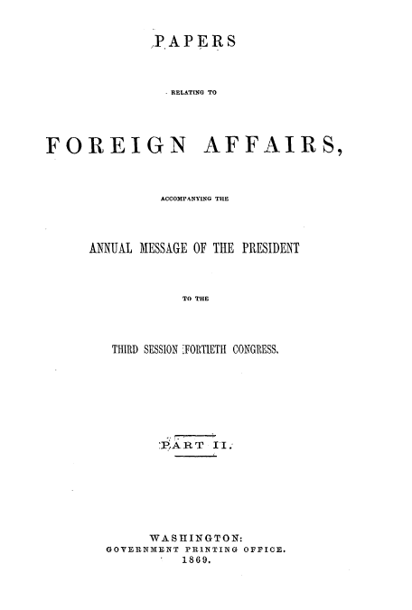 handle is hein.usccsset/usconset51443 and id is 1 raw text is: 


             PAPERS



               . RELATING TO





FOREIGN AFFAIRS,


         ACCOMPANYING THE




ANNUAL MESSAGE OF THE PRESIDENT



            TO THE




   THIRD SESSION FORTIETH CONGRESS.


       PART II.








     WASHINGTON:
GOVERNMENT PRINTING OFFICE.
          1869.


