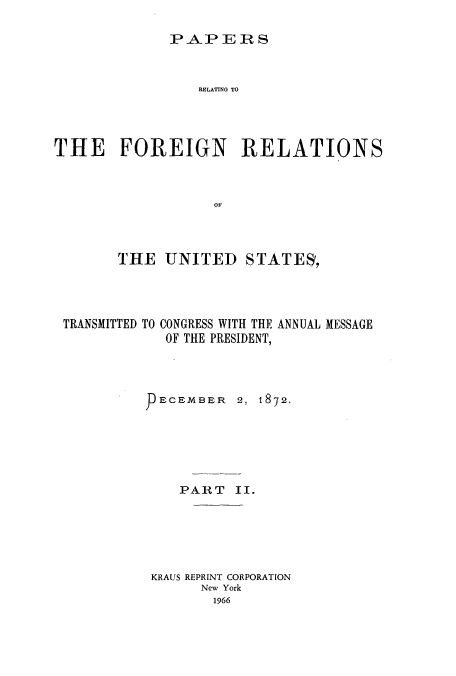 handle is hein.usccsset/usconset51444 and id is 1 raw text is: 

PA&P ER S


                 RELATING TO



THE FOREIGN RELATIONS


                   OF



        THE UNITED STATES,


TRANSMITTED TO


CONGRESS WITH THE ANNUAL MESSAGE
OF THE PRESIDENT,


ECEMBER   2, 1872.





   PART II.





KRAUS REPRINT CORPORATION
      New York
      1966


