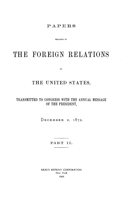 handle is hein.usccsset/usconset51445 and id is 1 raw text is: 




PAPERS


                 RELATING TO



THE FOREIGN RELATIONS


                   OF


       THE UNITED STATES,


TRANSMITTED TO


CONGRESS WITH THE ANNUAL MESSAGE
OF THE PRESIDENT,


D ECEMBER


2, 1872.


    PART II.





KRAUS REPRINT CORPORATION
      New York



