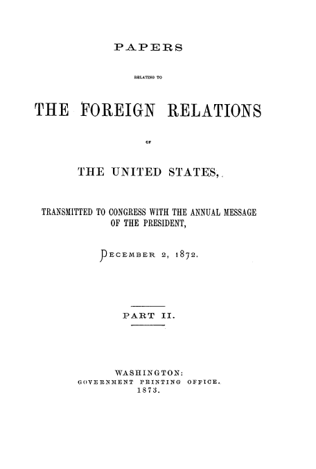 handle is hein.usccsset/usconset51447 and id is 1 raw text is: 




PAPERS


                RELATING TO



THE FOREIGN          RELATIONS


                  OF



       THE UNITED STATES,


TRANSMITTED


TO CONGRESS WITH THE ANNUAL MESSAGE
  OF THE PRESIDENT,


     ECEMBER 2, 1872.






       PART II.






       WASHINGTON:
GOVERN MENT PRINTING OFFICE.
         1873.


